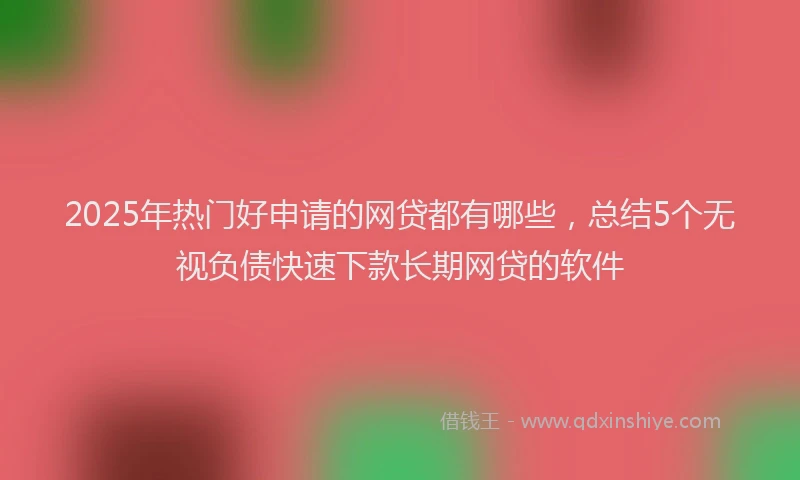 2025年热门好申请的网贷都有哪些，总结5个无视负债快速下款长期网贷的软件
