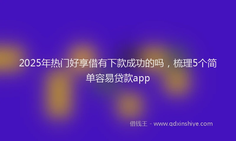 2025年热门好享借有下款成功的吗，梳理5个简单容易贷款app