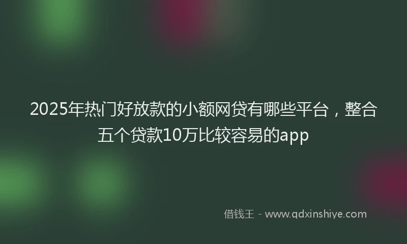 2025年热门好放款的小额网贷有哪些平台，整合五个贷款10万比较容易的app