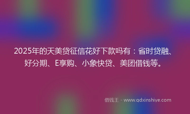 2025年的天美贷征信花好下款吗有：省时贷融、好分期、E享购、小象快贷、美团借钱等。