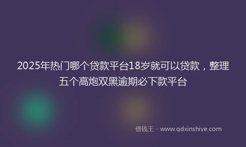 2025年热门哪个贷款平台18岁就可以贷款，整理五个高炮双黑逾期必下款平台