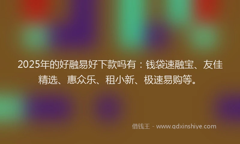 2025年的好融易好下款吗有：钱袋速融宝、友佳精选、惠众乐、租小新、极速易购等。