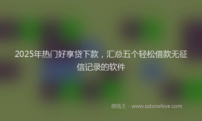 2025年热门好享贷下款，汇总五个轻松借款无征信记录的软件