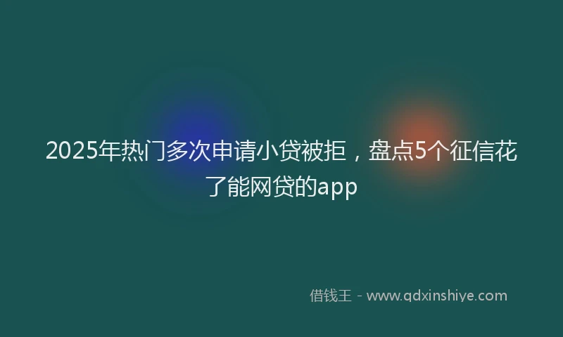 2025年热门多次申请小贷被拒，盘点5个征信花了能网贷的app