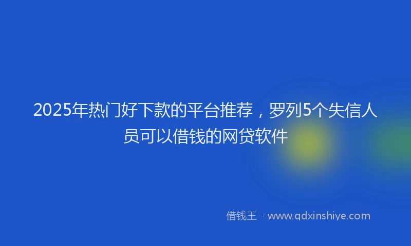2025年热门好下款的平台推荐,罗列5个失信人员可以借钱的网贷软件