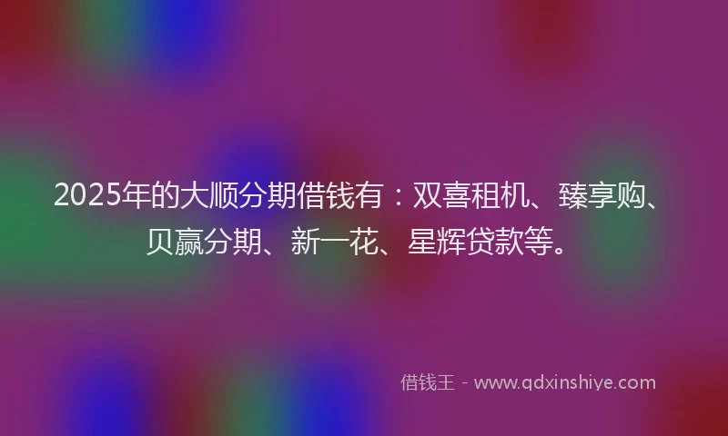 2025年的大顺分期借钱有：双喜租机、臻享购、贝赢分期、新一花、星辉贷款等。