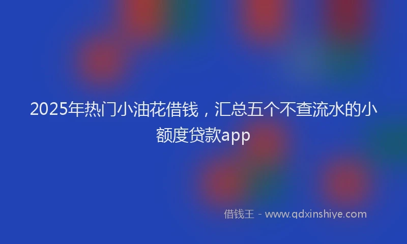 2025年热门小油花借钱，汇总五个不查流水的小额度贷款app