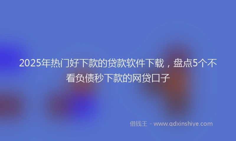 2025年热门好下款的贷款软件下载，盘点5个不看负债秒下款的网贷口子