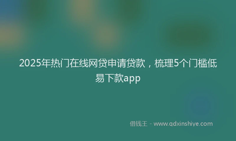 2025年热门在线网贷申请贷款，梳理5个门槛低易下款app