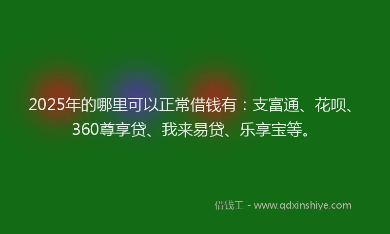 2025年的哪里可以正常借钱有：支富通、花呗、360尊享贷、我来易贷、乐享宝等。