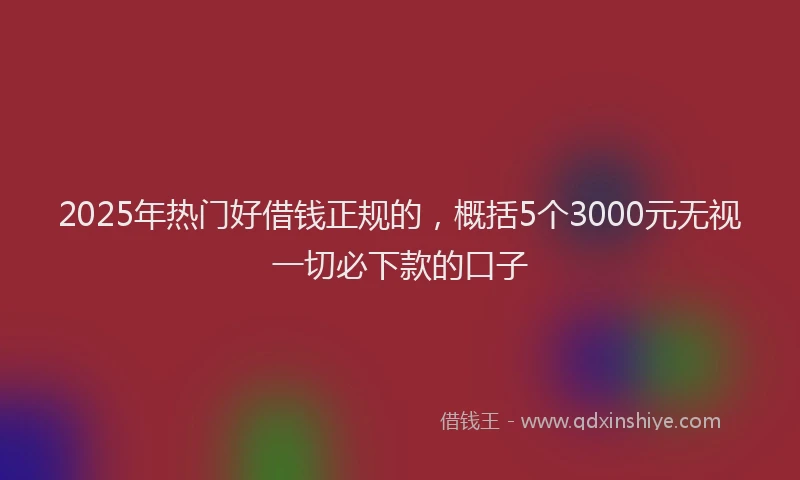 2025年热门好借钱正规的，概括5个3000元无视一切必下款的口子