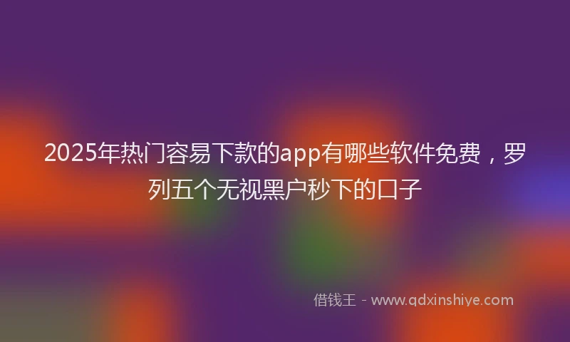 2025年热门容易下款的app有哪些软件免费，罗列五个无视黑户秒下的口子