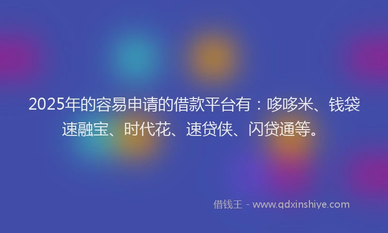 2025年的容易申请的借款平台有：哆哆米、钱袋速融宝、时代花、速贷侠、闪贷通等。