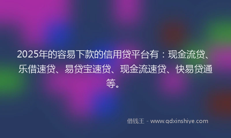 2025年的容易下款的信用贷平台有：现金流贷、乐借速贷、易贷宝速贷、现金流速贷、快易贷通等。