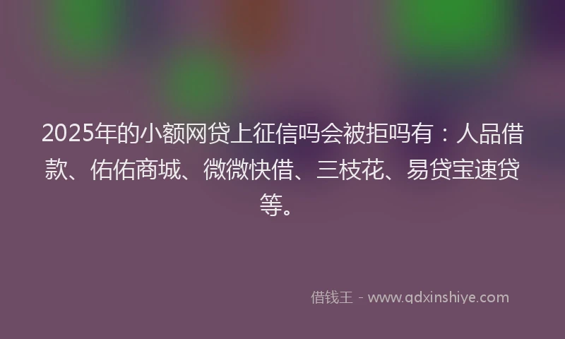 2025年的小额网贷上征信吗会被拒吗有：人品借款、佑佑商城、微微快借、三枝花、易贷宝速贷等。