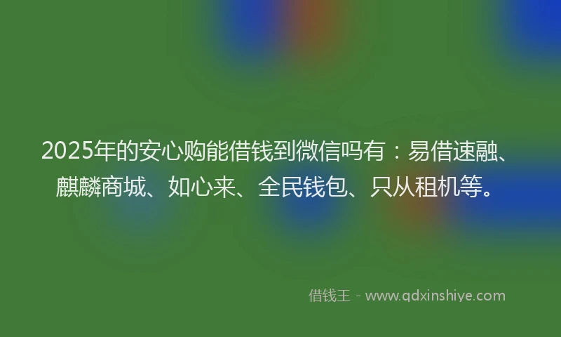 2025年的安心购能借钱到微信吗有：易借速融、麒麟商城、如心来、全民钱包、只从租机等。