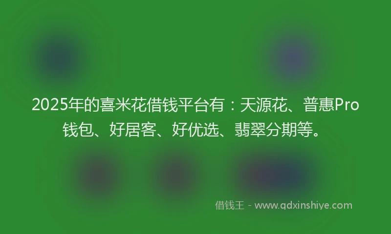2025年的喜米花借钱平台有：天源花、普惠Pro钱包、好居客、好优选、翡翠分期等。