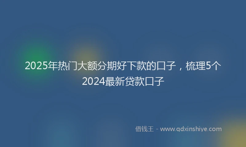 2025年热门大额分期好下款的口子，梳理5个2024最新贷款口子