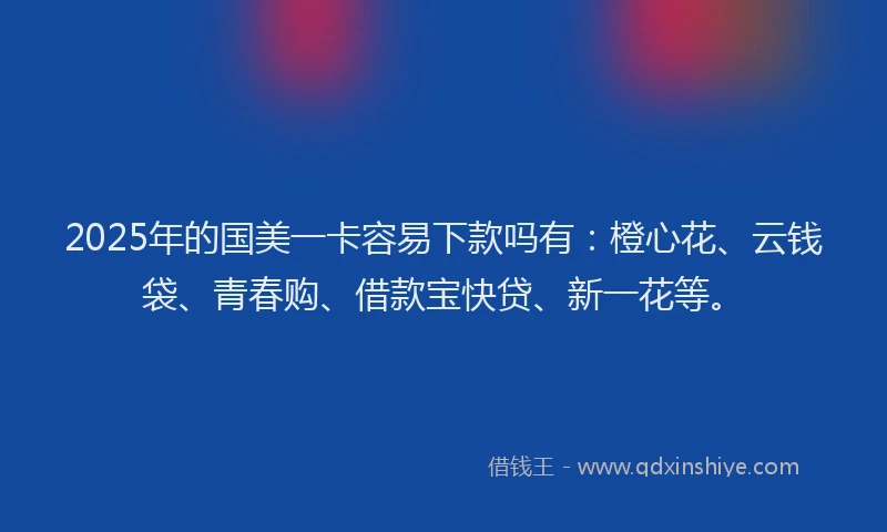 2025年的国美一卡容易下款吗有：橙心花、云钱袋、青春购、借款宝快贷、新一花等。