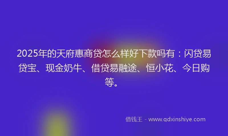 2025年的天府惠商贷怎么样好下款吗有：闪贷易贷宝、现金奶牛、借贷易融途、恒小花、今日购等。