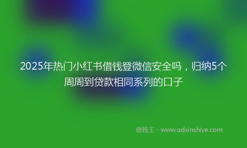 2025年热门小红书借钱登微信安全吗，归纳5个周周到贷款相同系列的口子