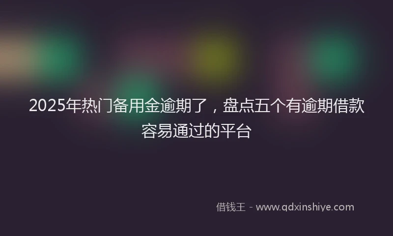 2025年热门备用金逾期了，盘点五个有逾期借款容易通过的平台