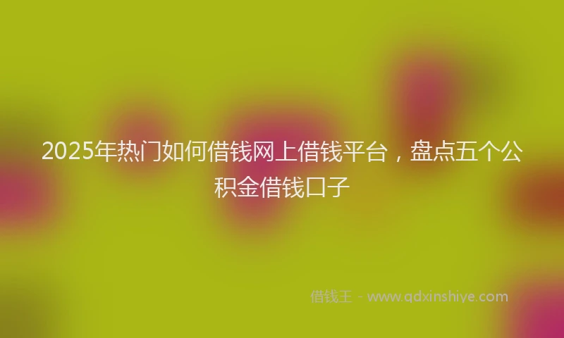 2025年热门如何借钱网上借钱平台，盘点五个公积金借钱口子