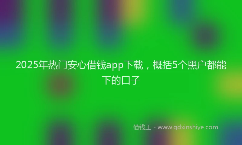 2025年热门安心借钱app下载，概括5个黑户都能下的口子