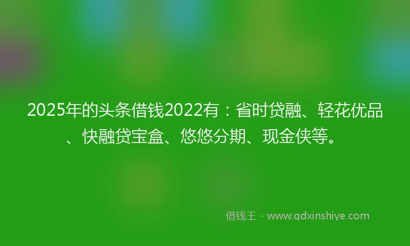 2025年的头条借钱2022有：省时贷融、轻花优品、快融贷宝盒、悠悠分期、现金侠等。