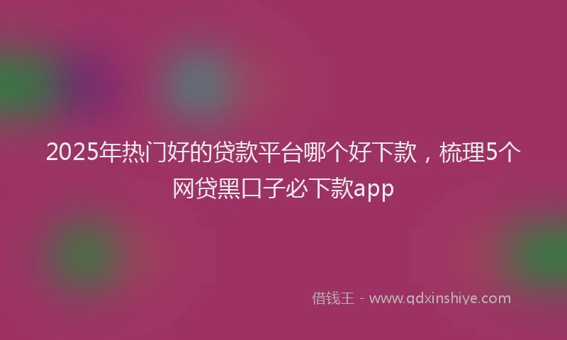 2025年热门好的贷款平台哪个好下款,梳理5个网贷黑口子必下款app