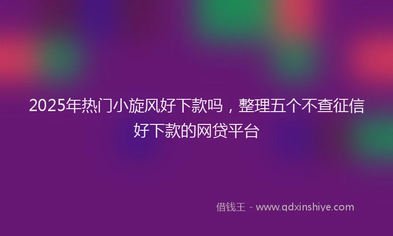 2025年热门小旋风好下款吗，整理五个不查征信好下款的网贷平台