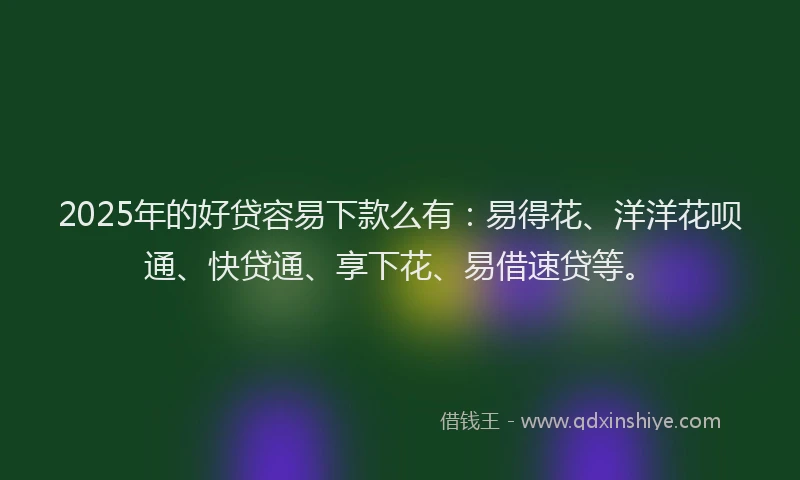 2025年的好贷容易下款么有：易得花、洋洋花呗通、快贷通、享下花、易借速贷等。