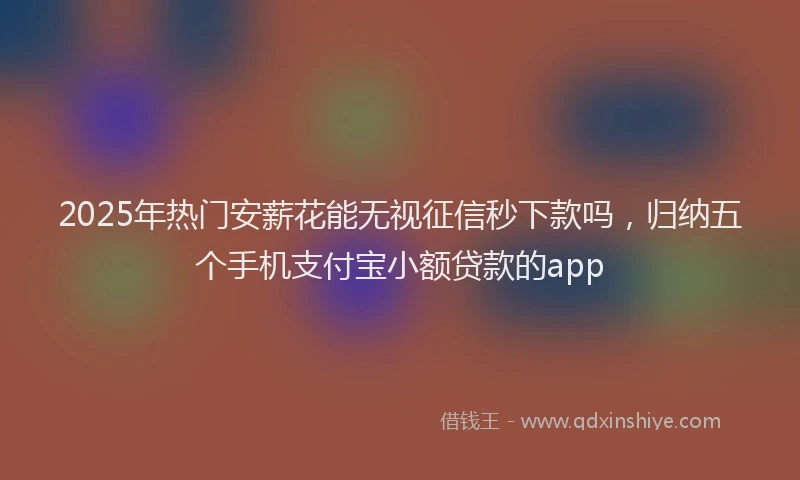 2025年热门安薪花能无视征信秒下款吗，归纳五个手机支付宝小额贷款的app
