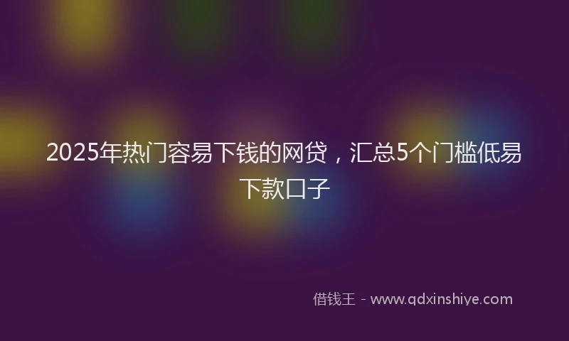 2025年热门容易下钱的网贷，汇总5个门槛低易下款口子