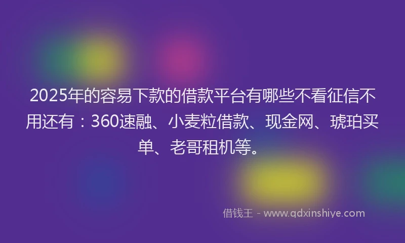 2025年的容易下款的借款平台有哪些不看征信不用还有：360速融、小麦粒借款、现金网、琥珀买单、老哥租机等。
