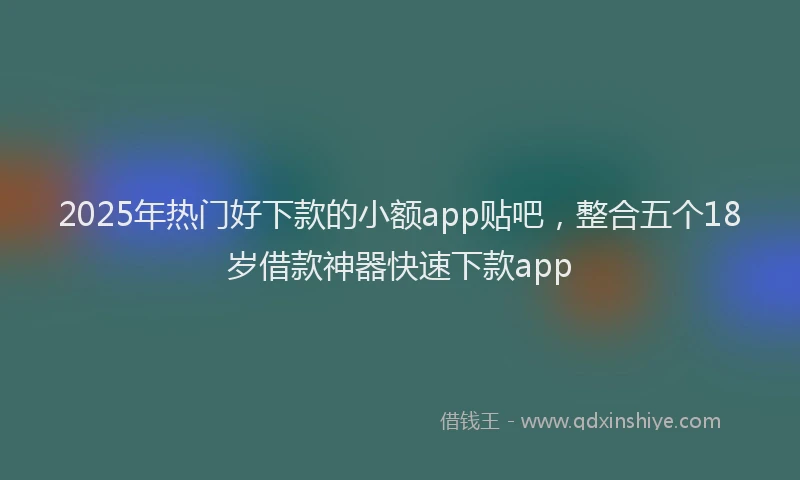 2025年热门好下款的小额app贴吧，整合五个18岁借款神器快速下款app