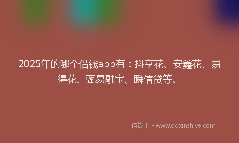2025年的哪个借钱app有：抖享花、安鑫花、易得花、甄易融宝、瞬信贷等。