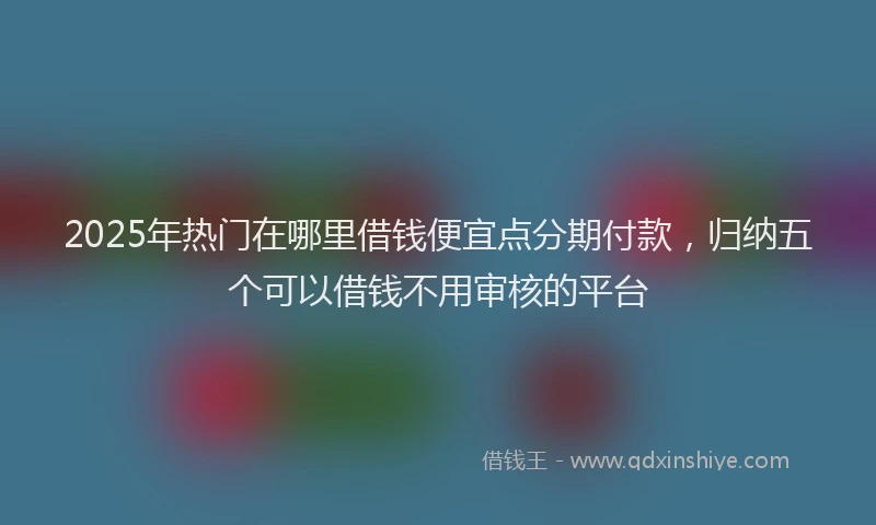 2025年热门在哪里借钱便宜点分期付款，归纳五个可以借钱不用审核的平台