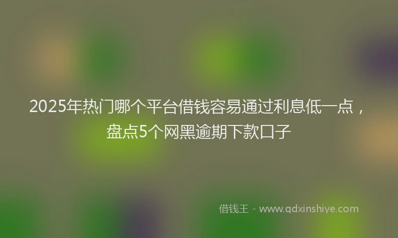 2025年热门哪个平台借钱容易通过利息低一点，盘点5个网黑逾期下款口子