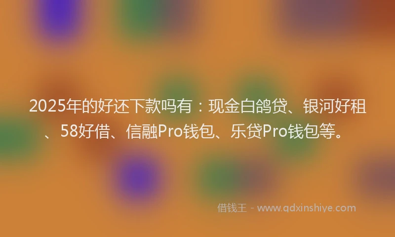 2025年的好还下款吗有：现金白鸽贷、银河好租、58好借、信融Pro钱包、乐贷Pro钱包等。