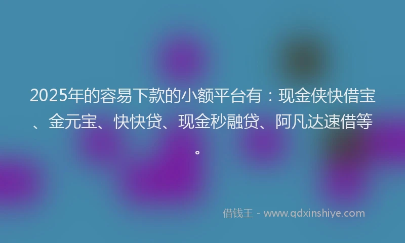 2025年的容易下款的小额平台有：现金侠快借宝、金元宝、快快贷、现金秒融贷、阿凡达速借等。