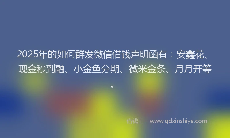 2025年的如何群发微信借钱声明函有：安鑫花、现金秒到融、小金鱼分期、微米金条、月月开等。