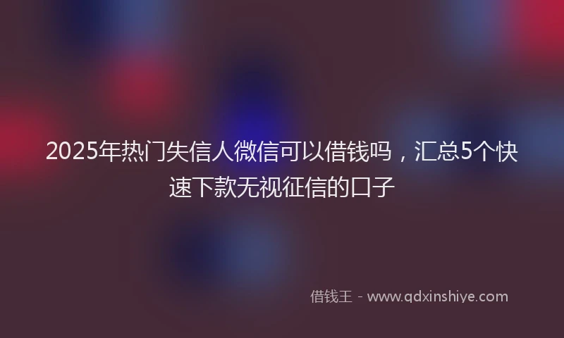 2025年热门失信人微信可以借钱吗，汇总5个快速下款无视征信的口子