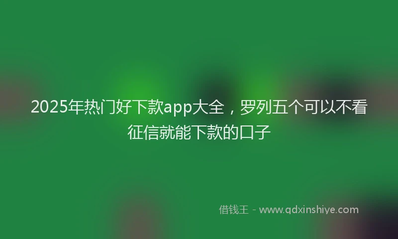 2025年热门好下款app大全，罗列五个可以不看征信就能下款的口子