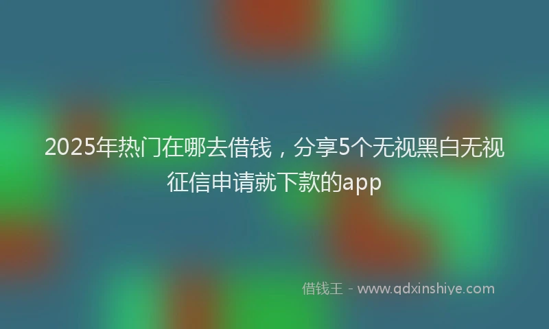 2025年热门在哪去借钱，分享5个无视黑白无视征信申请就下款的app