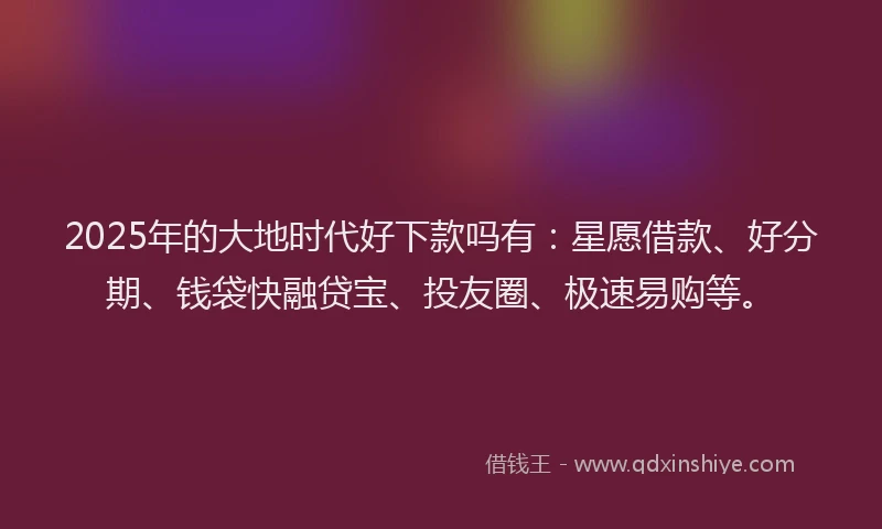 2025年的大地时代好下款吗有：星愿借款、好分期、钱袋快融贷宝、投友圈、极速易购等。