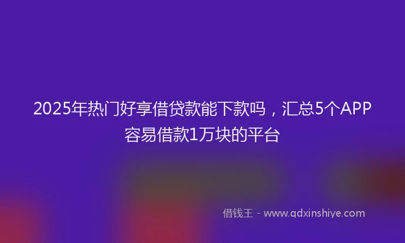 2025年热门好享借贷款能下款吗，汇总5个APP容易借款1万块的平台