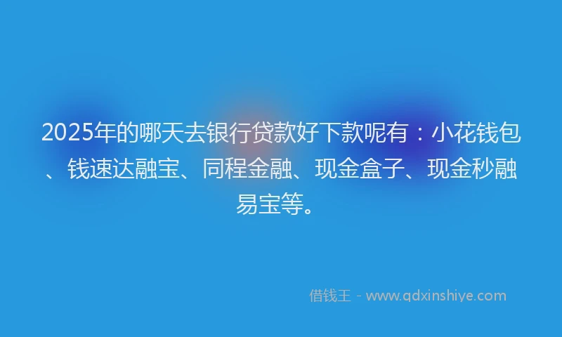 2025年的哪天去银行贷款好下款呢有：小花钱包、钱速达融宝、同程金融、现金盒子、现金秒融易宝等。