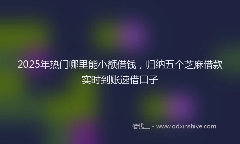 2025年热门哪里能小额借钱，归纳五个芝麻借款实时到账速借口子