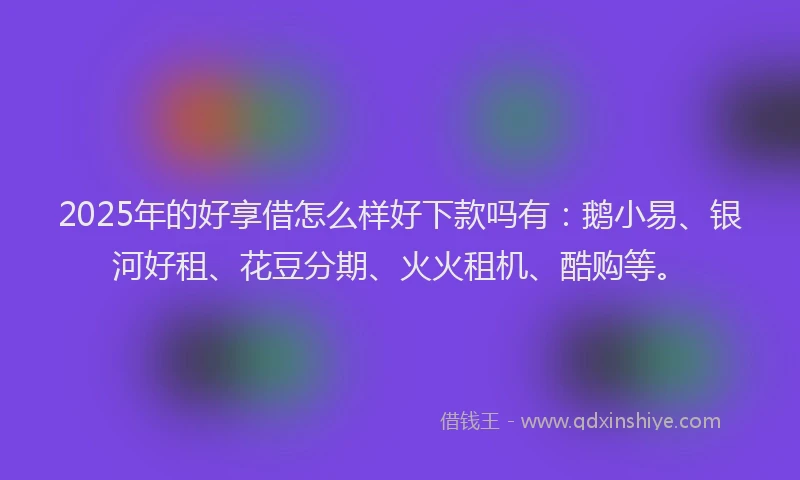 2025年的好享借怎么样好下款吗有：鹅小易、银河好租、花豆分期、火火租机、酷购等。